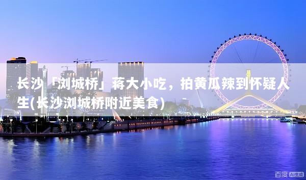 长沙「浏城桥」蒋大小吃，拍黄瓜辣到怀疑人生(长沙浏城桥附近美食)