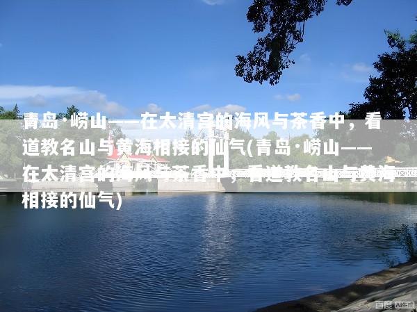 青岛·崂山——在太清宫的海风与茶香中，看道教名山与黄海相接的仙气(青岛·崂山——在太清宫的海风与茶香中，看道教名山与黄海相接的仙气)