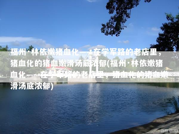 福州·林依嫩猪血化——在学军路的老店里，猪血化的猪血嫩滑汤底浓郁(福州·林依嫩猪血化——在学军路的老店里，猪血化的猪血嫩滑汤底浓郁)