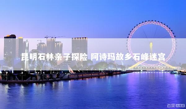 昆明石林亲子探险 阿诗玛故乡石峰迷宫