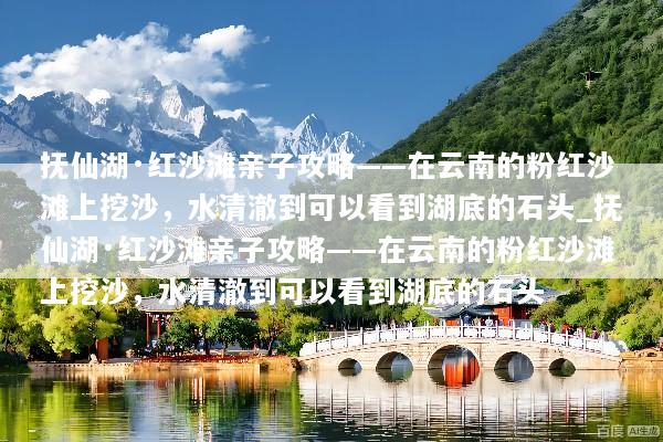 抚仙湖·红沙滩亲子攻略——在云南的粉红沙滩上挖沙，水清澈到可以看到湖底的石头_抚仙湖·红沙滩亲子攻略——在云南的粉红沙滩上挖沙，水清澈到可以看到湖底的石头