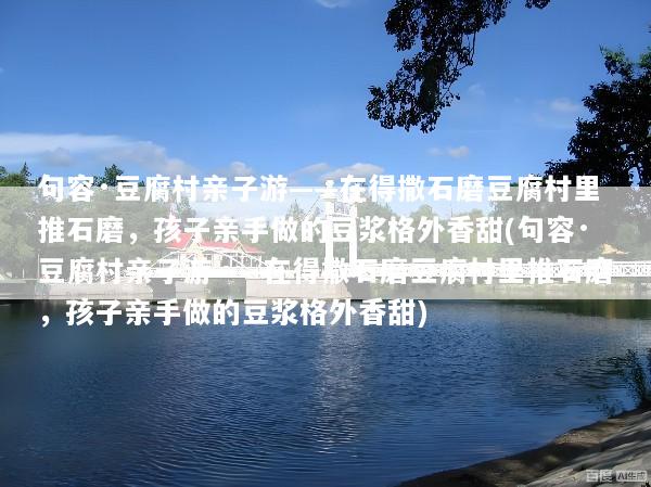句容·豆腐村亲子游——在得撒石磨豆腐村里推石磨，孩子亲手做的豆浆格外香甜(句容·豆腐村亲子游——在得撒石磨豆腐村里推石磨，孩子亲手做的豆浆格外香甜)