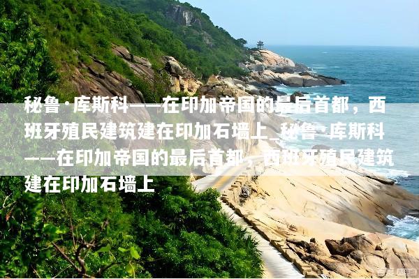 秘鲁·库斯科——在印加帝国的最后首都，西班牙殖民建筑建在印加石墙上_秘鲁·库斯科——在印加帝国的最后首都，西班牙殖民建筑建在印加石墙上