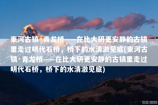 束河古镇·青龙桥——在比大研更安静的古镇里走过明代石桥，桥下的水清澈见底(束河古镇·青龙桥——在比大研更安静的古镇里走过明代石桥，桥下的水清澈见底)
