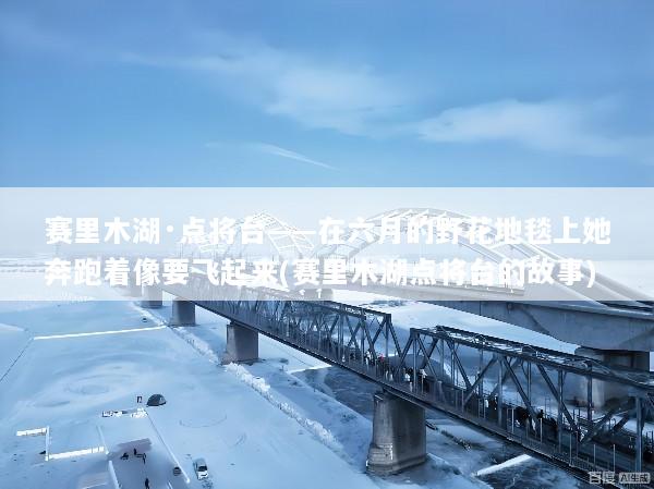 赛里木湖·点将台——在六月的野花地毯上她奔跑着像要飞起来(赛里木湖点将台的故事)