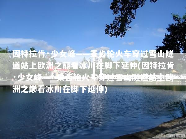因特拉肯·少女峰——乘齿轮火车穿过雪山隧道站上欧洲之巅看冰川在脚下延伸(因特拉肯·少女峰——乘齿轮火车穿过雪山隧道站上欧洲之巅看冰川在脚下延伸)
