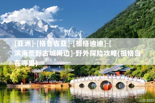 [亚洲]-[格鲁吉亚]-[祖格迪迪]-[滨海荒野古城周边]-野外探险攻略(祖格岛在哪里)