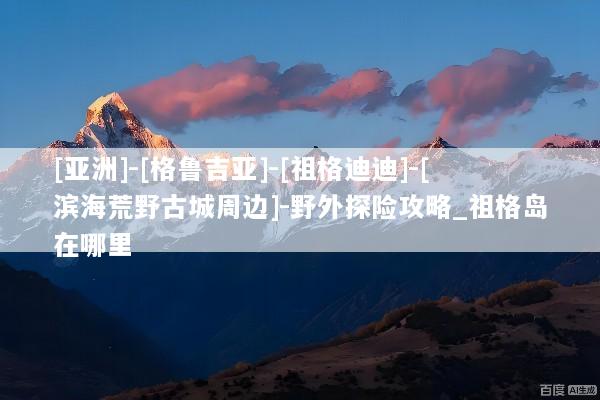 [亚洲]-[格鲁吉亚]-[祖格迪迪]-[滨海荒野古城周边]-野外探险攻略_祖格岛在哪里
